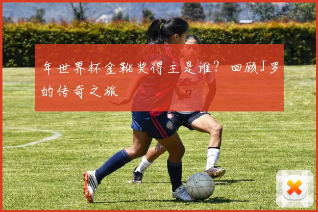 年世界杯金靴奖得主是谁？回顾J罗的传奇之旅