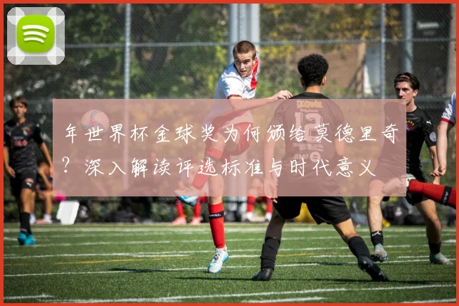 年世界杯金球奖为何颁给莫德里奇？深入解读评选标准与时代意义