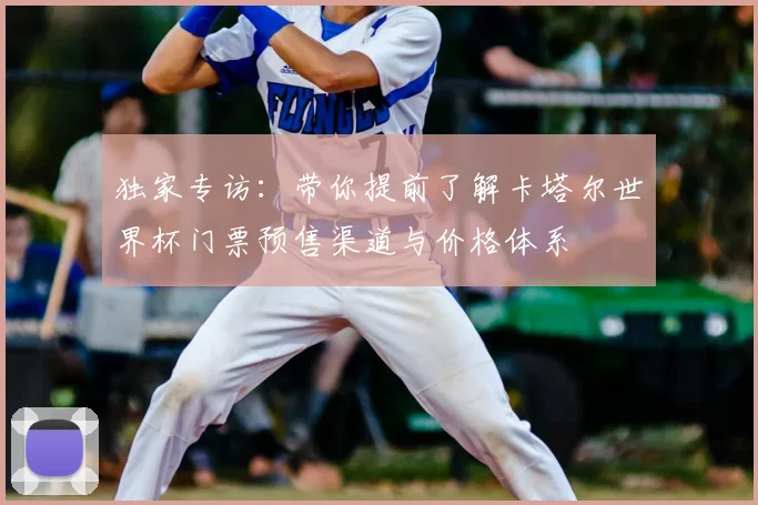 独家专访：带你提前了解卡塔尔世界杯门票预售渠道与价格体系