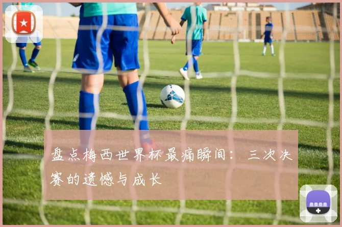 盘点梅西世界杯最痛瞬间:三次决赛的遗憾与成长