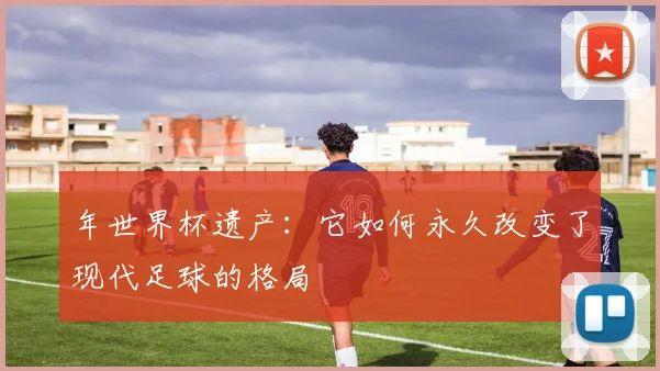 年世界杯遗产：它如何永久改变了现代足球的格局