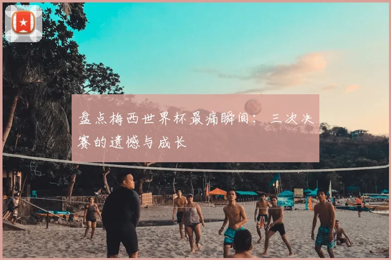 盘点梅西世界杯最痛瞬间：三次决赛的遗憾与成长