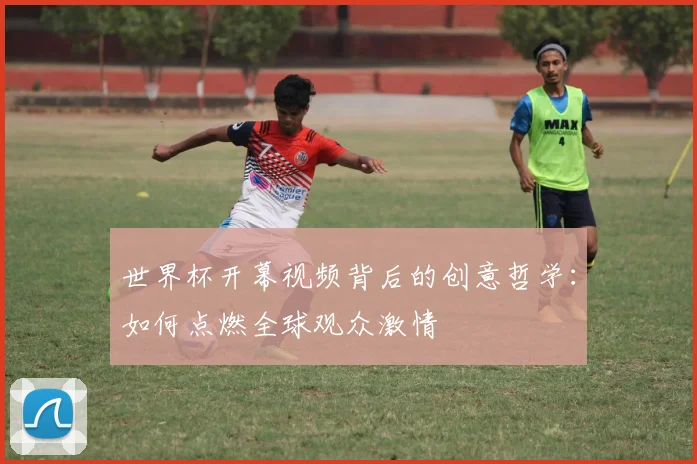 世界杯开幕视频背后的创意哲学:如何点燃全球观众激情
