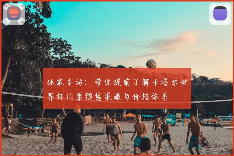 独家专访：带你提前了解卡塔尔世界杯门票预售渠道与价格体系