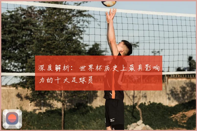 深度解析：世界杯历史上最具影响力的十大足球员