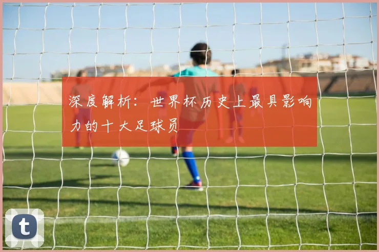 深度解析:世界杯历史上最具影响力的十大足球员