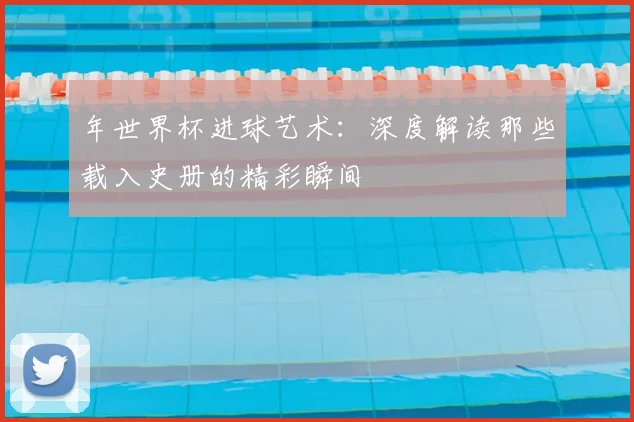 年世界杯进球艺术:深度解读那些载入史册的精彩瞬间