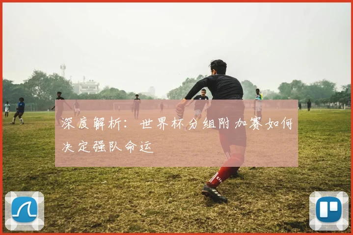 深度解析：世界杯分组附加赛如何决定强队命运