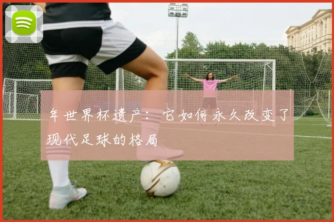 年世界杯遗产：它如何永久改变了现代足球的格局