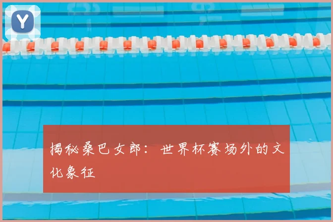 揭秘桑巴女郎:世界杯赛场外的文化象征