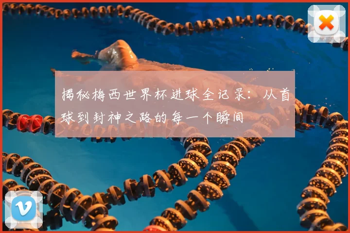 揭秘梅西世界杯进球全记录：从首球到封神之路的每一个瞬间