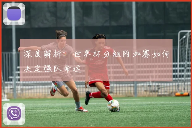 深度解析：世界杯分组附加赛如何决定强队命运