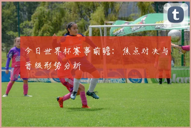 今日世界杯赛事前瞻:焦点对决与晋级形势分析