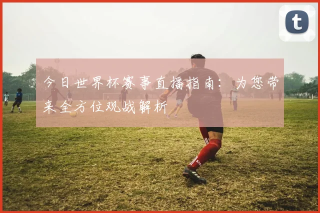 今日世界杯赛事直播指南:为您带来全方位观战解析