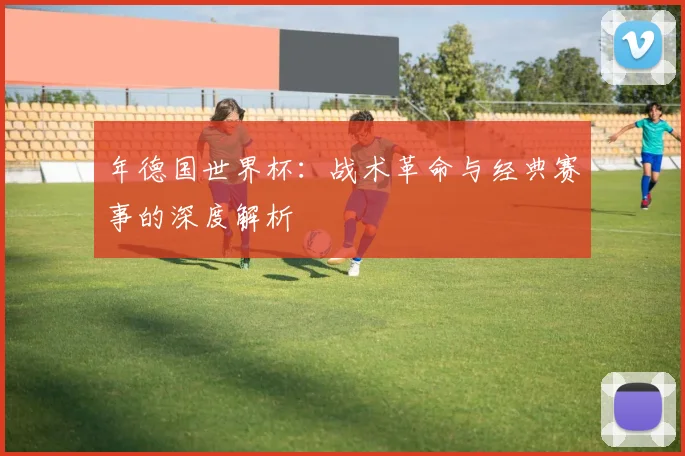 年德国世界杯：战术革命与经典赛事的深度解析