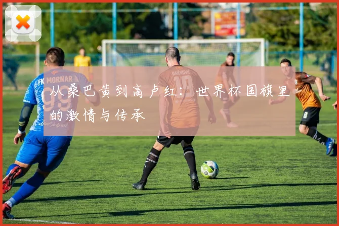 从桑巴黄到高卢红：世界杯国旗里的激情与传承